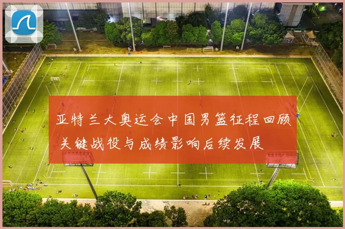 亚特兰大奥运会中国男篮征程回顾 关键战役与成绩影响后续发展