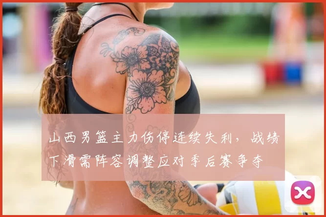 山西男篮主力伤停连续失利,战绩下滑需阵容调整应对季后赛争夺