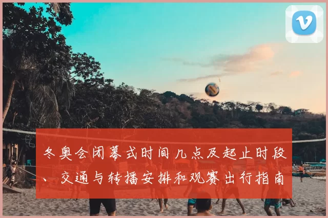 冬奥会闭幕式时间几点及起止时段、交通与转播安排和观赛出行指南