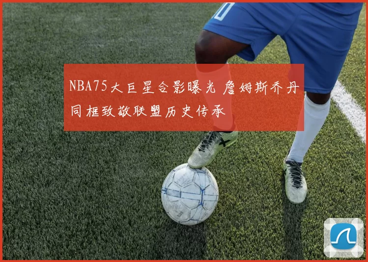 NBA75大巨星合影曝光 詹姆斯乔丹同框致敬联盟历史传承