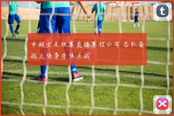 中超女足联赛直播赛程公布 各队备战主场争夺焦点战