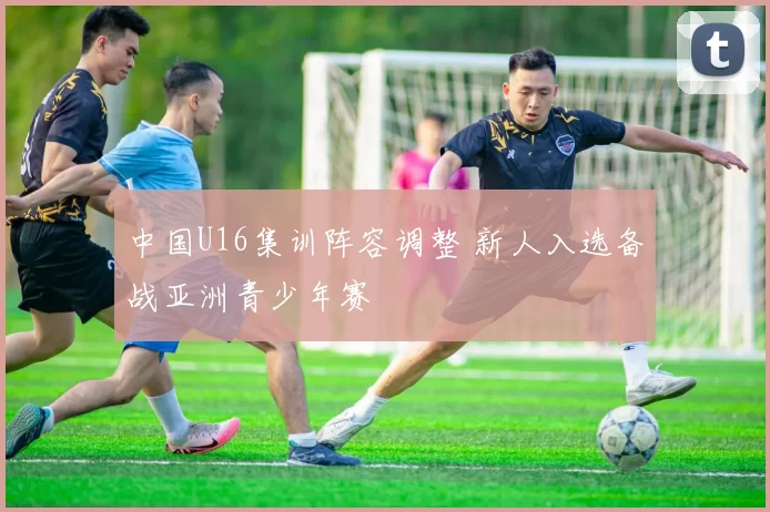 中国U16集训阵容调整 新人入选备战亚洲青少年赛