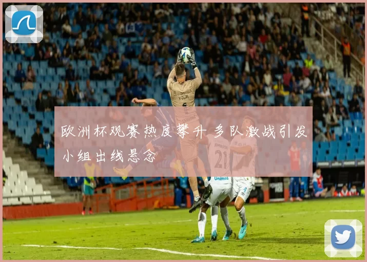 欧洲杯观赛热度攀升 多队激战引发小组出线悬念