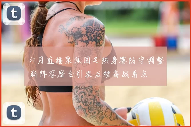 六月直播聚焦国足热身赛防守调整 新阵容磨合引发后续备战看点