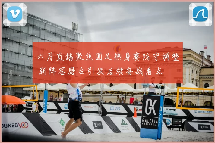 六月直播聚焦国足热身赛防守调整 新阵容磨合引发后续备战看点