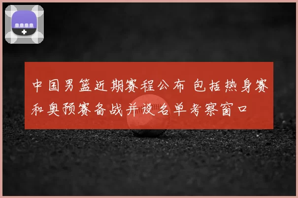 中国男篮近期赛程公布 包括热身赛和奥预赛备战并设名单考察窗口