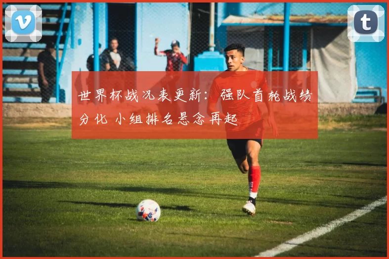 世界杯战况表更新：强队首轮战绩分化 小组排名悬念再起