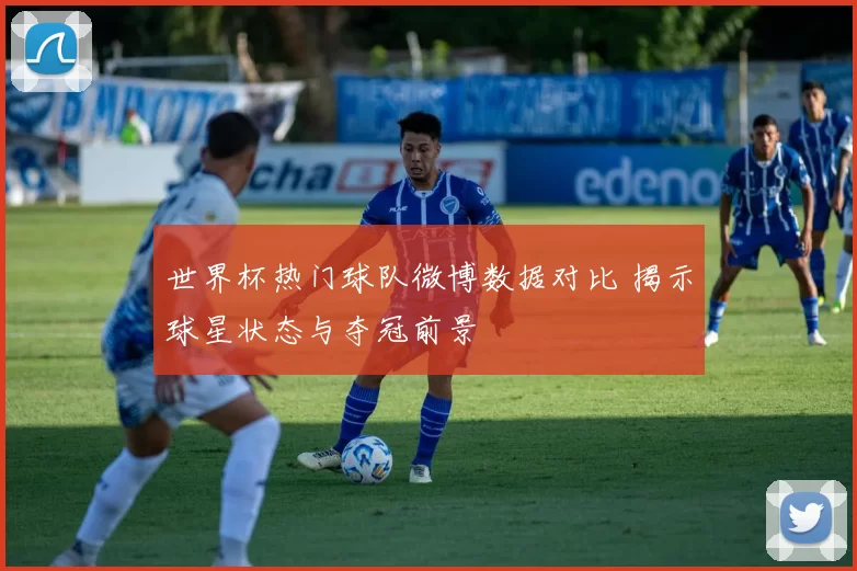 世界杯热门球队微博数据对比 揭示球星状态与夺冠前景