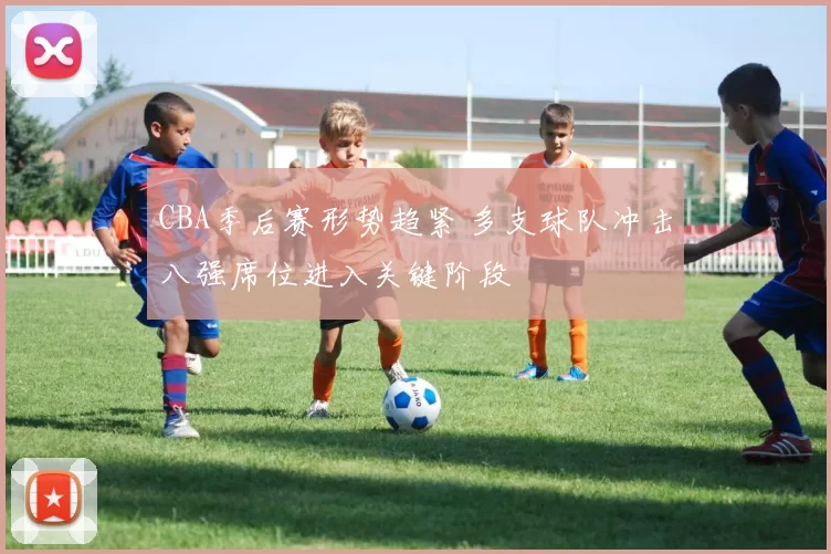 CBA季后赛形势趋紧 多支球队冲击八强席位进入关键阶段