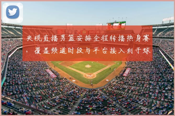 央视直播男篮安排全程转播热身赛,覆盖频道时段与平台接入利于球迷观赛