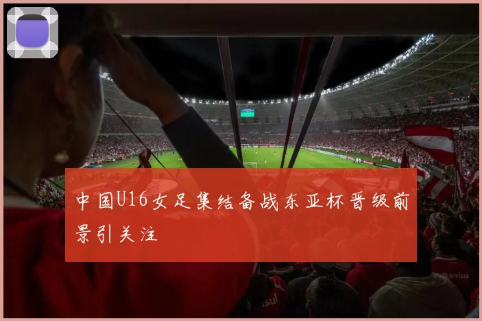 中国U16女足集结备战东亚杯晋级前景引关注