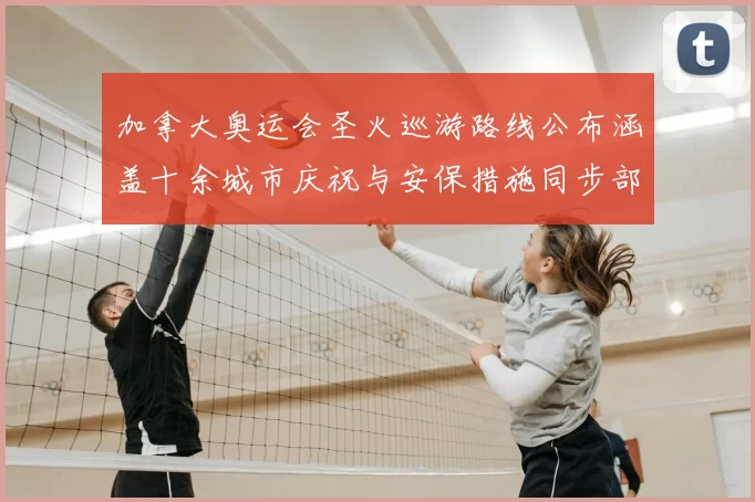 加拿大奥运会圣火巡游路线公布涵盖十余城市庆祝与安保措施同步部署