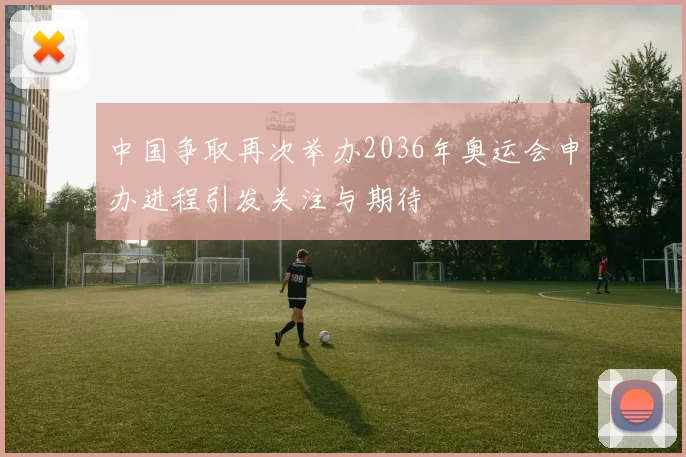中国争取再次举办2036年奥运会申办进程引发关注与期待