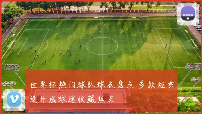 世界杯热门球队球衣盘点 多款经典设计成球迷收藏焦点