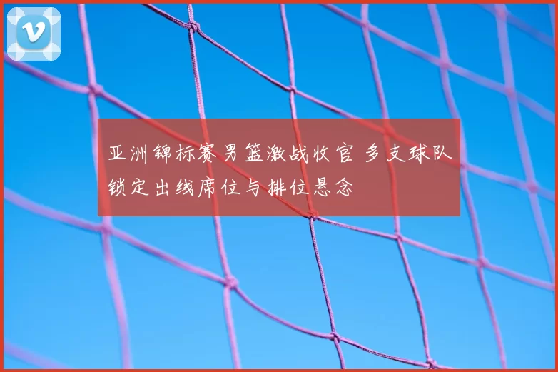 亚洲锦标赛男篮激战收官 多支球队锁定出线席位与排位悬念