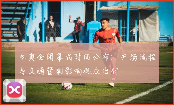 冬奥会闭幕式时间公布:开场流程与交通管制影响观众出行