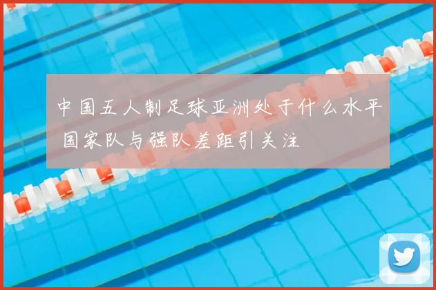 中国五人制足球亚洲处于什么水平 国家队与强队差距引关注