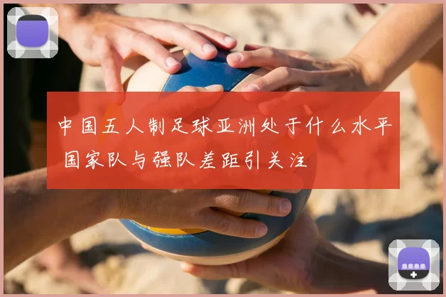中国五人制足球亚洲处于什么水平 国家队与强队差距引关注