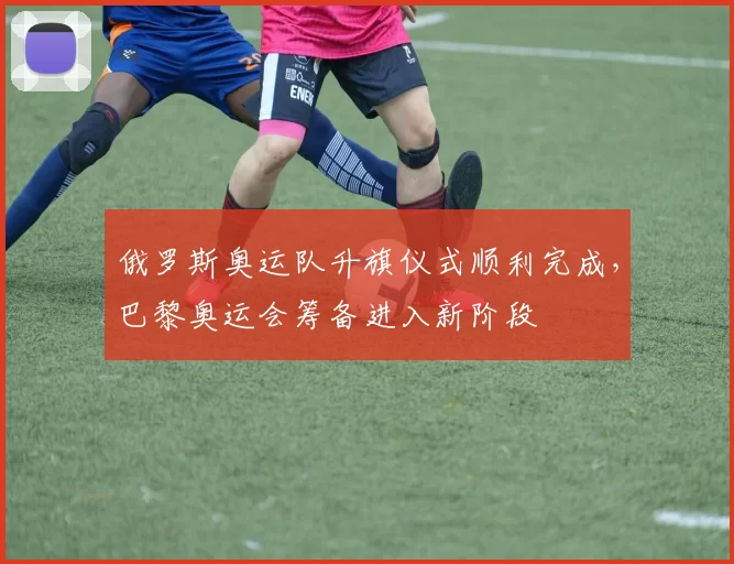 俄罗斯奥运队升旗仪式顺利完成，巴黎奥运会筹备进入新阶段