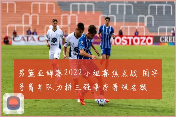 男篮亚锦赛2022小组赛焦点战 国字号青年队力拼三强争夺晋级名额