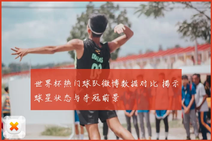 世界杯热门球队微博数据对比 揭示球星状态与夺冠前景
