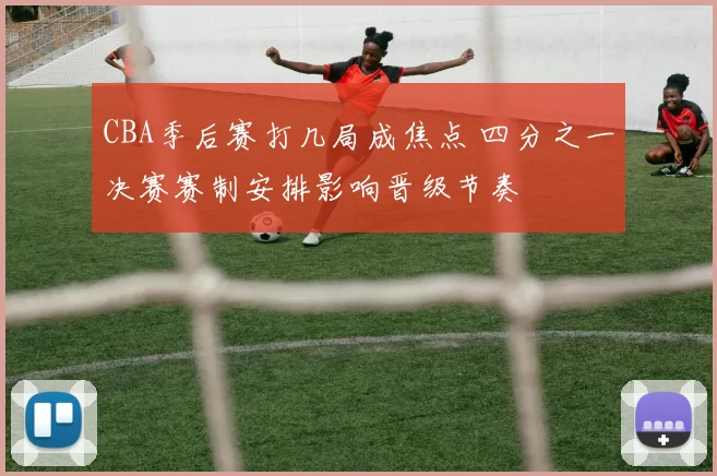 CBA季后赛打几局成焦点 四分之一决赛赛制安排影响晋级节奏