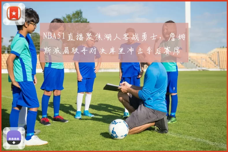 NBA51直播聚焦湖人客战勇士,詹姆斯浓眉联手对决库里冲击季后赛席位