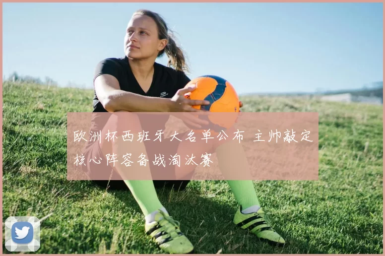 欧洲杯西班牙大名单公布 主帅敲定核心阵容备战淘汰赛