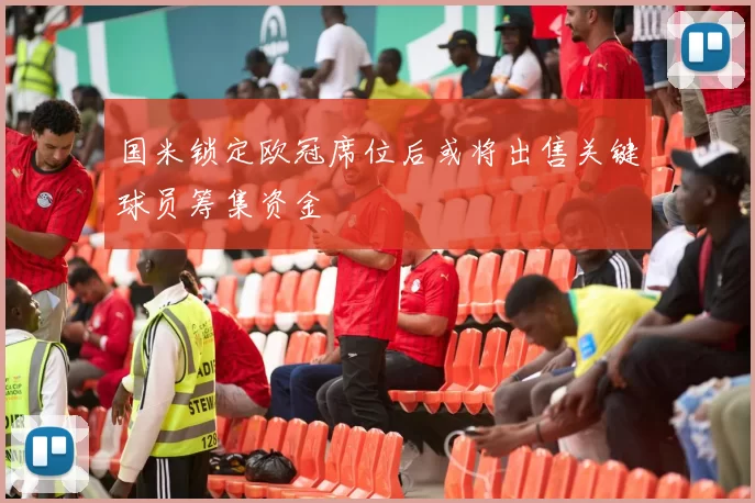 国米锁定欧冠席位后或将出售关键球员筹集资金
