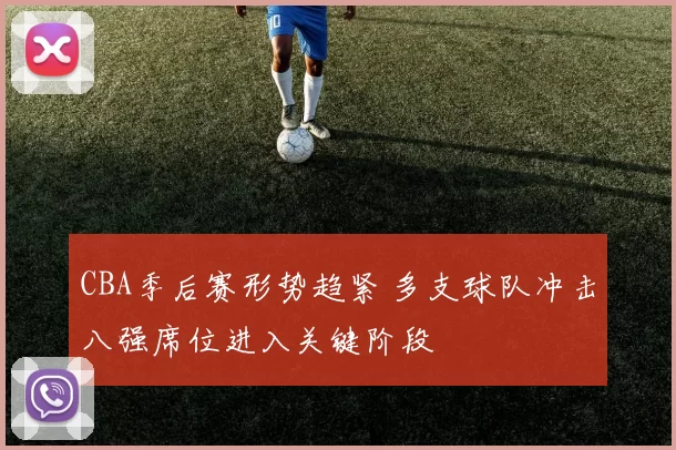 CBA季后赛形势趋紧 多支球队冲击八强席位进入关键阶段