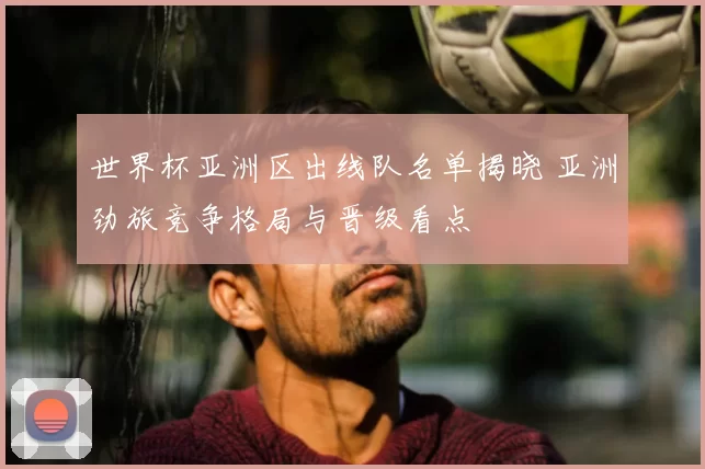 世界杯亚洲区出线队名单揭晓 亚洲劲旅竞争格局与晋级看点