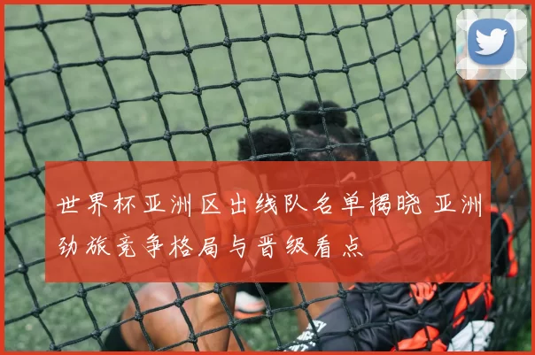 世界杯亚洲区出线队名单揭晓 亚洲劲旅竞争格局与晋级看点