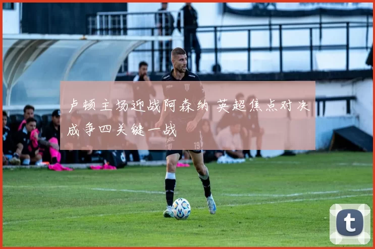 卢顿主场迎战阿森纳 英超焦点对决成争四关键一战