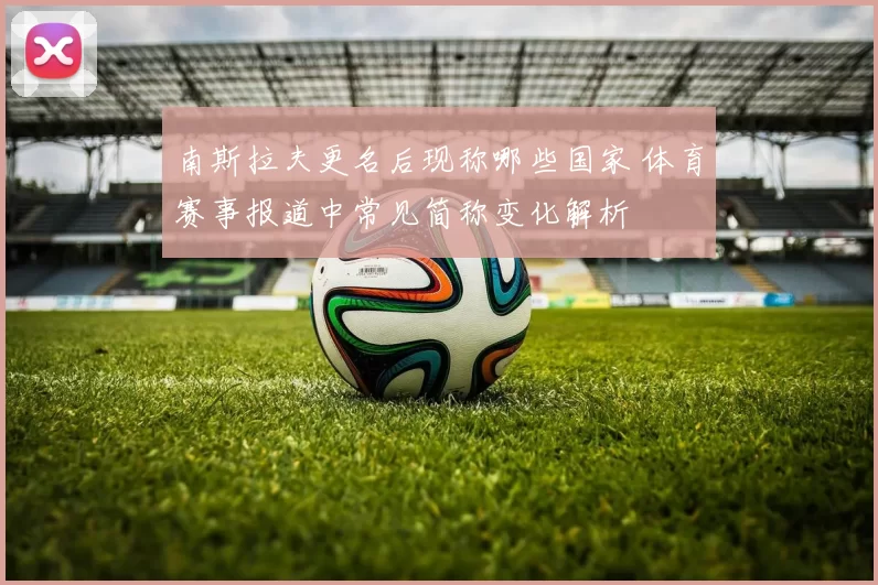 南斯拉夫更名后现称哪些国家 体育赛事报道中常见简称变化解析