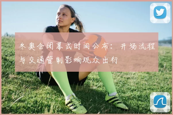 冬奥会闭幕式时间公布:开场流程与交通管制影响观众出行