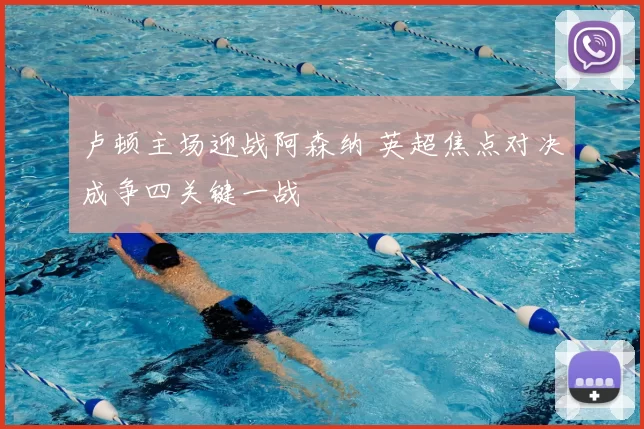 卢顿主场迎战阿森纳 英超焦点对决成争四关键一战