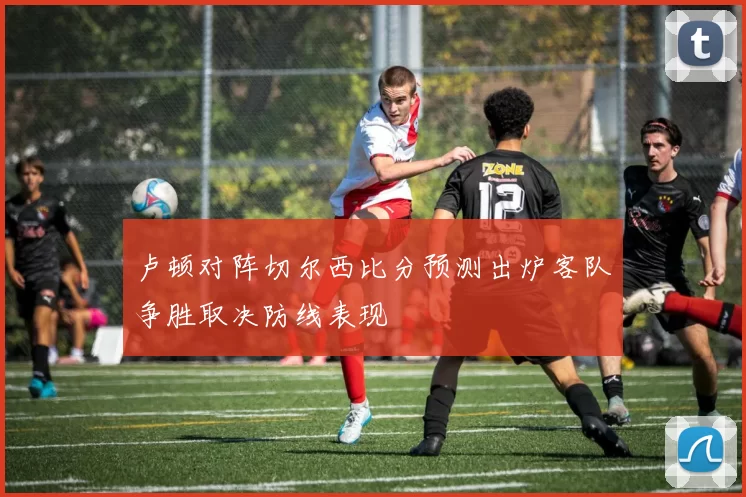 卢顿对阵切尔西比分预测出炉客队争胜取决防线表现