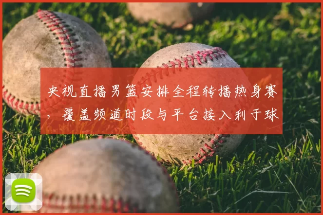 央视直播男篮安排全程转播热身赛,覆盖频道时段与平台接入利于球迷观赛