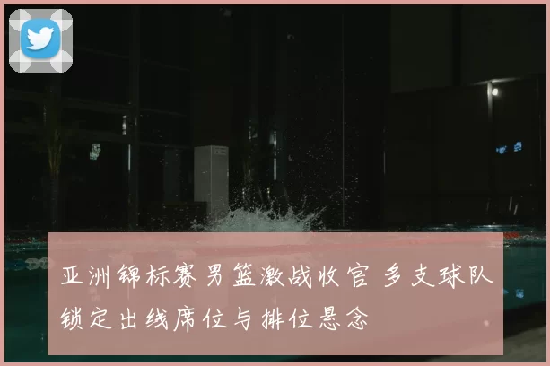亚洲锦标赛男篮激战收官 多支球队锁定出线席位与排位悬念
