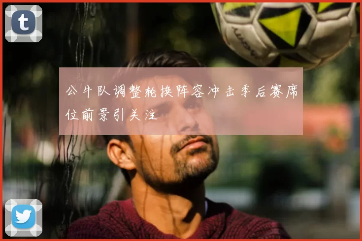 公牛队调整轮换阵容冲击季后赛席位前景引关注