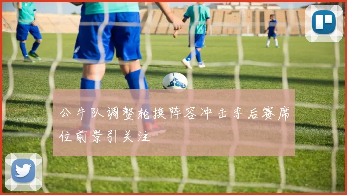 公牛队调整轮换阵容冲击季后赛席位前景引关注