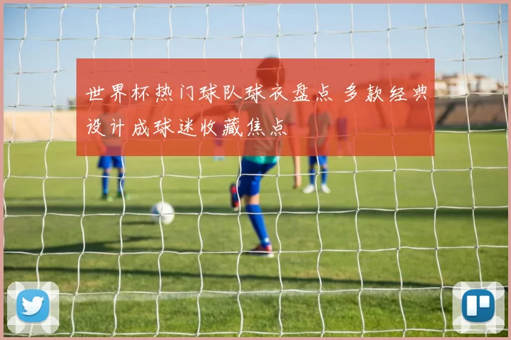 世界杯热门球队球衣盘点 多款经典设计成球迷收藏焦点